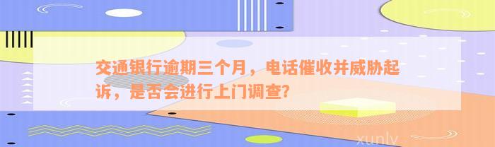 交通银行逾期三个月，电话催收并威胁起诉，是否会进行上门调查？