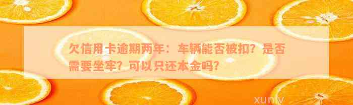 欠信用卡逾期两年：车辆能否被扣？是否需要坐牢？可以只还本金吗？