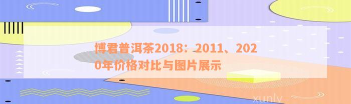 博君普洱茶2018：2011、2020年价格对比与图片展示