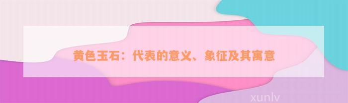 黄色玉石：代表的意义、象征及其寓意