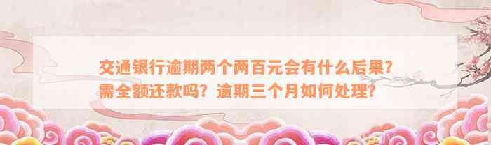 交通银行逾期两个两百元会有什么后果？需全额还款吗？逾期三个月如何处理？