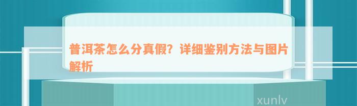 普洱茶怎么分真假？详细鉴别方法与图片解析