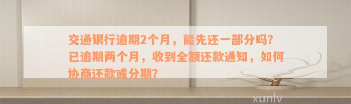 交通银行逾期2个月，能先还一部分吗？已逾期两个月，收到全额还款通知，如何协商还款或分期？