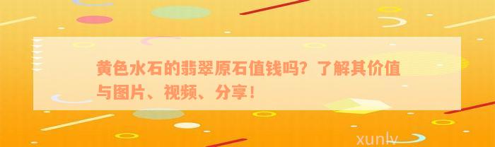 黄色水石的翡翠原石值钱吗？了解其价值与图片、视频、分享！