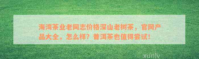 海湾茶业老同志价格深山老树茶，官网产品大全，怎么样？普洱茶也值得尝试！