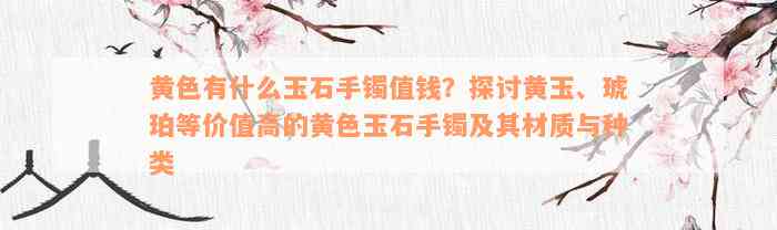 黄色有什么玉石手镯值钱？探讨黄玉、琥珀等价值高的黄色玉石手镯及其材质与种类