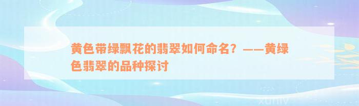 黄色带绿飘花的翡翠如何命名？——黄绿色翡翠的品种探讨