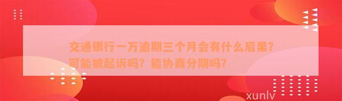 交通银行一万逾期三个月会有什么后果？可能被起诉吗？能协商分期吗？