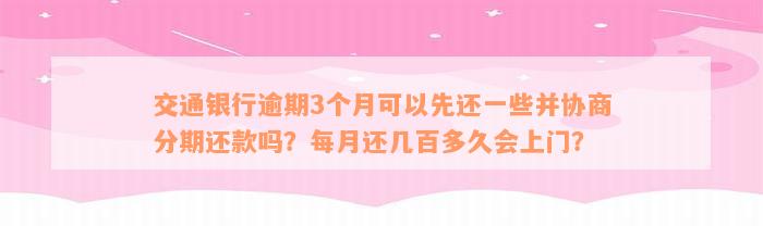 交通银行逾期3个月可以先还一些并协商分期还款吗？每月还几百多久会上门？