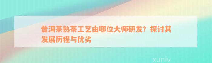 普洱茶熟茶工艺由哪位大师研发？探讨其发展历程与优劣