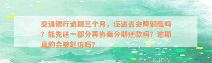 交通银行逾期三个月，还进去会降额度吗？能先还一部分再协商分期还款吗？逾期真的会被起诉吗？