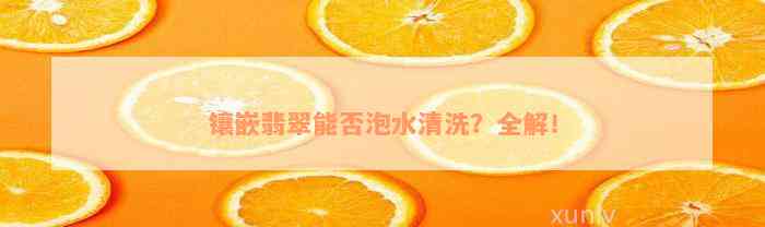 镶嵌翡翠能否泡水清洗？全解！