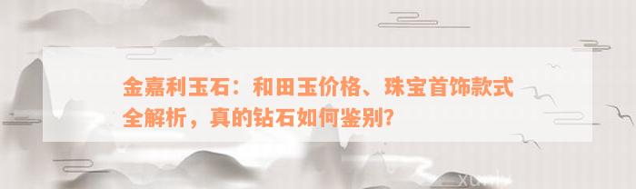 金嘉利玉石：和田玉价格、珠宝首饰款式全解析，真的钻石如何鉴别？