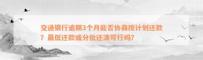 交通银行逾期3个月能否协商按计划还款？最低还款或分批还清可行吗？