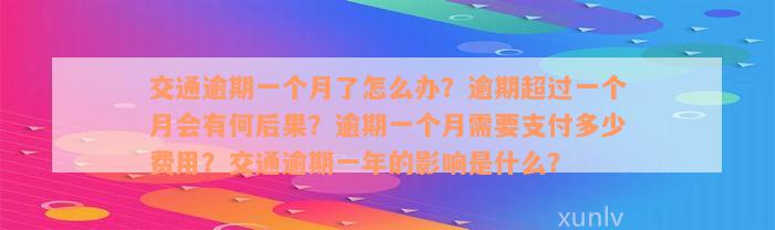 交通逾期一个月了怎么办？逾期超过一个月会有何后果？逾期一个月需要支付多少费用？交通逾期一年的影响是什么？