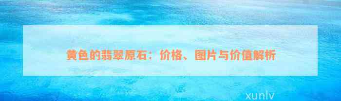 黄色的翡翠原石：价格、图片与价值解析