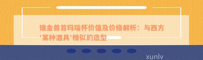 镶金兽首玛瑙杯价值及价格解析：与西方'某种酒具'相似的造型