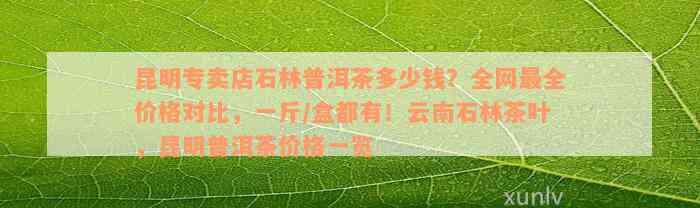 昆明专卖店石林普洱茶多少钱？全网最全价格对比，一斤/盒都有！云南石林茶叶，昆明普洱茶价格一览