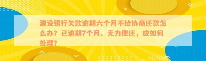 建设银行欠款逾期六个月不给协商还款怎么办？已逾期7个月、无力偿还，应如何处理？