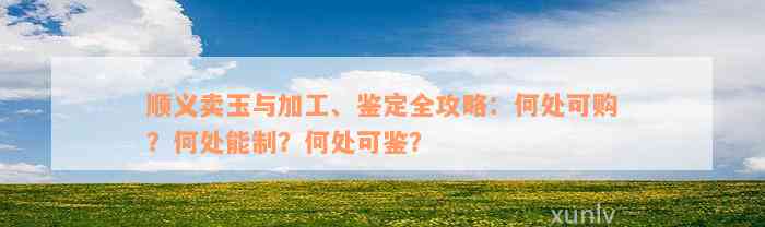 顺义卖玉与加工、鉴定全攻略：何处可购？何处能制？何处可鉴？