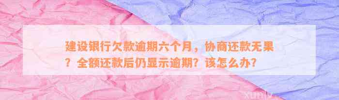 建设银行欠款逾期六个月，协商还款无果？全额还款后仍显示逾期？该怎么办？