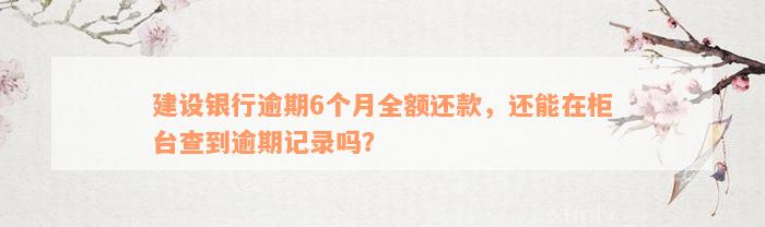 建设银行逾期6个月全额还款，还能在柜台查到逾期记录吗？