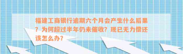 福建工商银行逾期六个月会产生什么后果？为何超过半年仍未催收？现已无力偿还该怎么办？