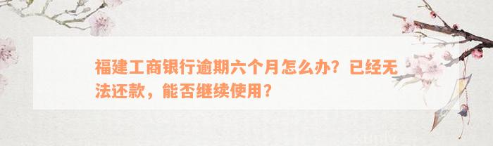 福建工商银行逾期六个月怎么办？已经无法还款，能否继续使用？