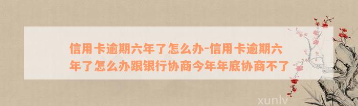 信用卡逾期六年了怎么办-信用卡逾期六年了怎么办跟银行协商今年年底协商不了