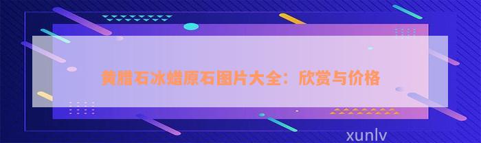 黄腊石冰蜡原石图片大全：欣赏与价格