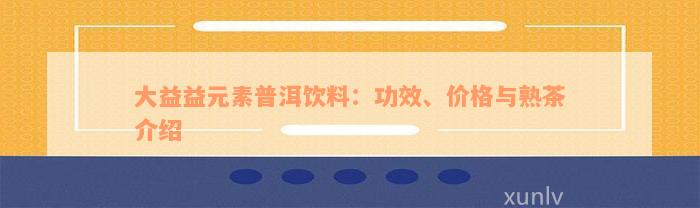 大益益元素普洱饮料：功效、价格与熟茶介绍