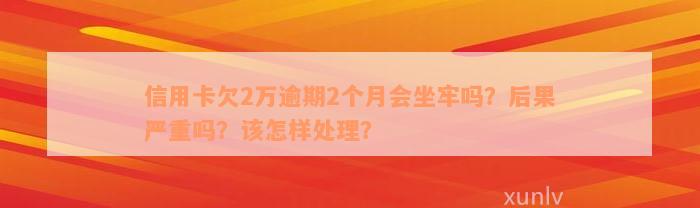 信用卡欠2万逾期2个月会坐牢吗？后果严重吗？该怎样处理？