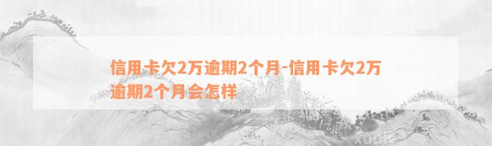 信用卡欠2万逾期2个月-信用卡欠2万逾期2个月会怎样