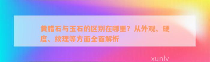 黄腊石与玉石的区别在哪里？从外观、硬度、纹理等方面全面解析