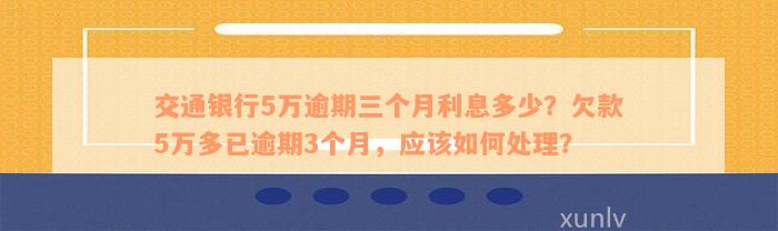 交通银行5万逾期三个月利息多少？欠款5万多已逾期3个月，应该如何处理？