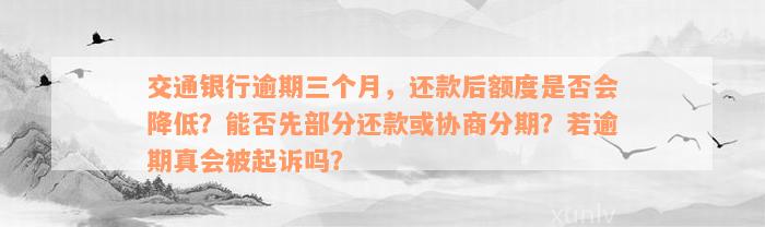 交通银行逾期三个月，还款后额度是否会降低？能否先部分还款或协商分期？若逾期真会被起诉吗？