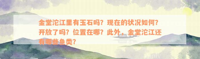 金堂沱江里有玉石吗？现在的状况如何？开放了吗？位置在哪？此外，金堂沱江还有哪些鱼类？