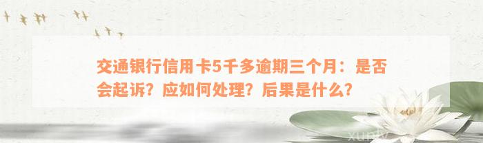 交通银行信用卡5千多逾期三个月：是否会起诉？应如何处理？后果是什么？