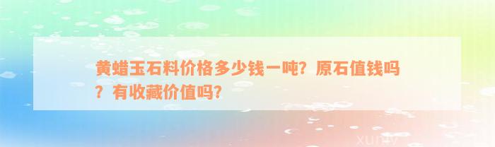 黄蜡玉石料价格多少钱一吨？原石值钱吗？有收藏价值吗？