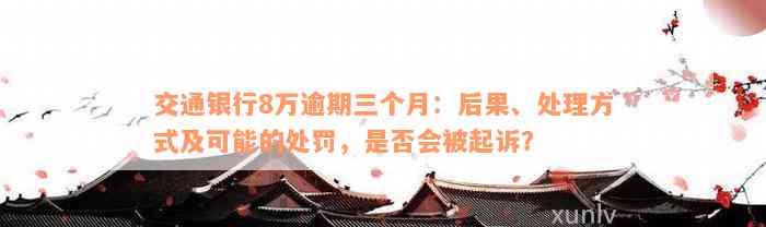 交通银行8万逾期三个月：后果、处理方式及可能的处罚，是否会被起诉？