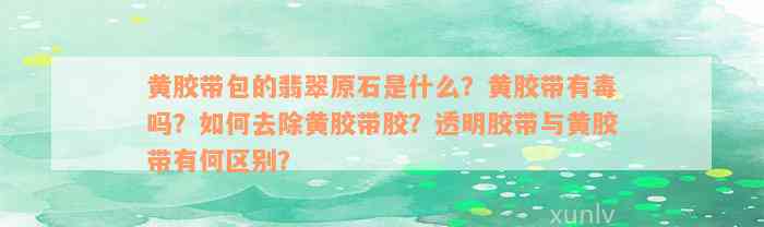 黄胶带包的翡翠原石是什么？黄胶带有毒吗？如何去除黄胶带胶？透明胶带与黄胶带有何区别？