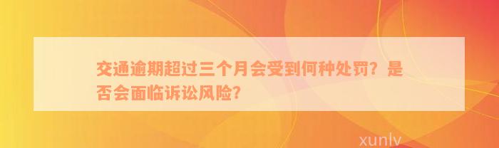 交通逾期超过三个月会受到何种处罚？是否会面临诉讼风险？