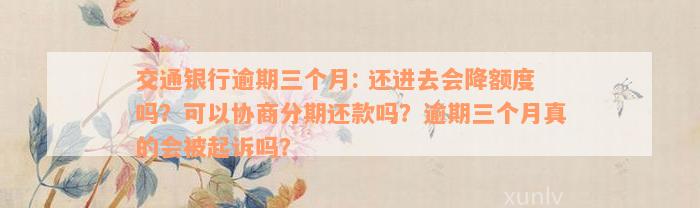 交通银行逾期三个月: 还进去会降额度吗？可以协商分期还款吗？逾期三个月真的会被起诉吗？