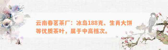 云南春茗茶厂：冰岛188克、生肖大饼等优质茶叶，属于中高档次。