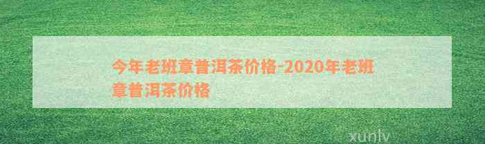 今年老班章普洱茶价格-2020年老班章普洱茶价格