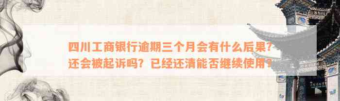 四川工商银行逾期三个月会有什么后果？还会被起诉吗？已经还清能否继续使用？