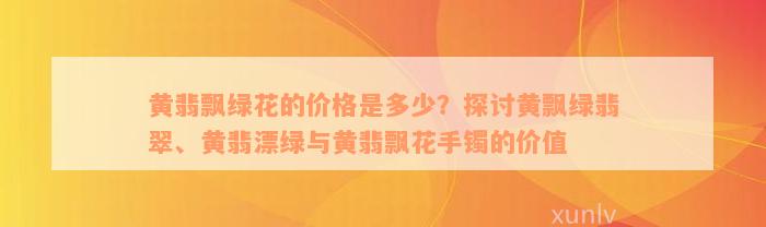 黄翡飘绿花的价格是多少？探讨黄飘绿翡翠、黄翡漂绿与黄翡飘花手镯的价值