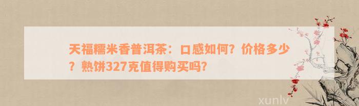 天福糯米香普洱茶：口感如何？价格多少？熟饼327克值得购买吗？