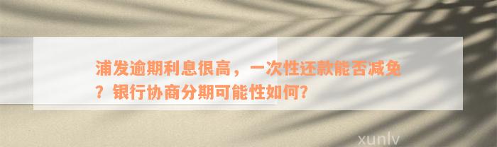 浦发逾期利息很高，一次性还款能否减免？银行协商分期可能性如何？