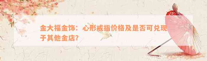 金大福金饰：心形戒指价格及是否可兑现于其他金店？